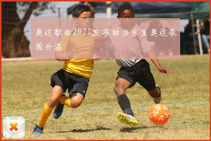 奥运歌曲2021发布助力东京奥运氛围升温