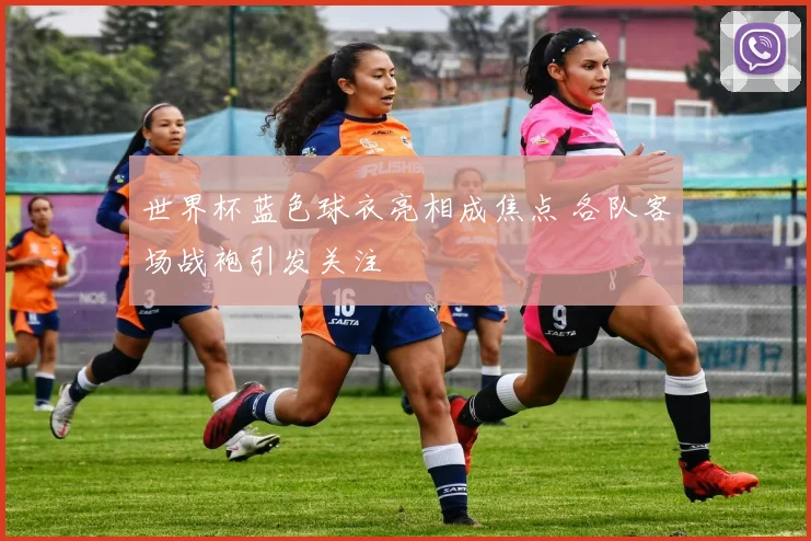世界杯蓝色球衣亮相成焦点 各队客场战袍引发关注