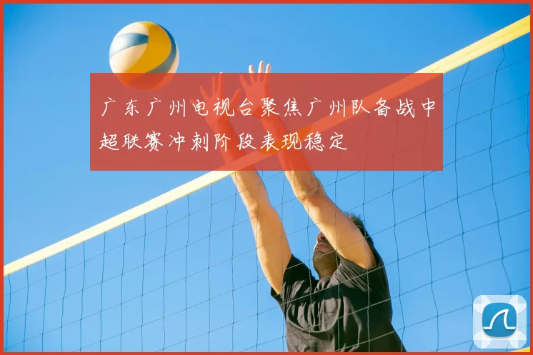 广东广州电视台聚焦广州队备战中超联赛冲刺阶段表现稳定