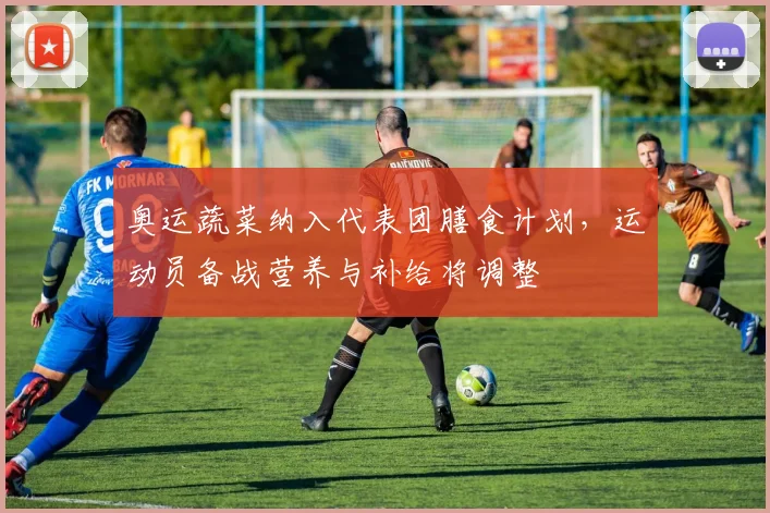 奥运蔬菜纳入代表团膳食计划，运动员备战营养与补给将调整