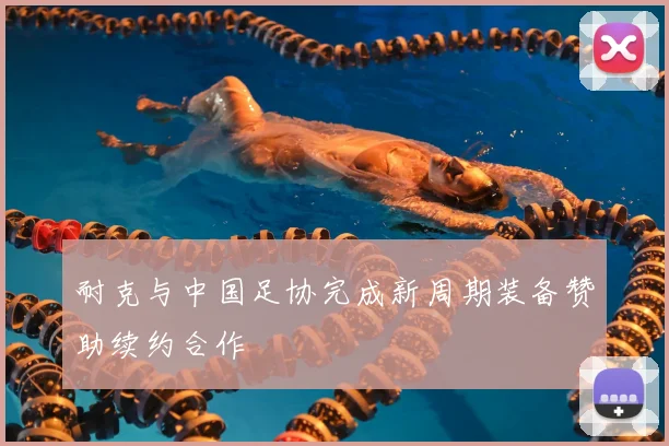 耐克与中国足协完成新周期装备赞助续约合作