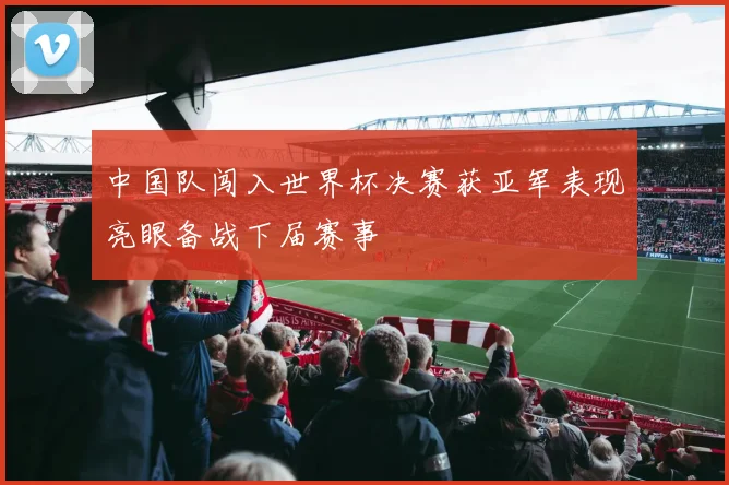 中国队闯入世界杯决赛获亚军表现亮眼备战下届赛事