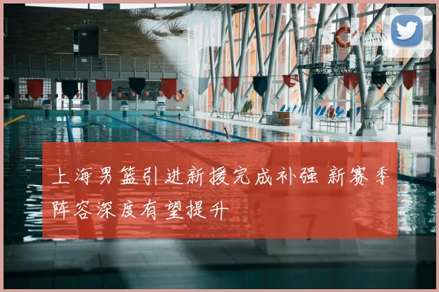 上海男篮引进新援完成补强 新赛季阵容深度有望提升
