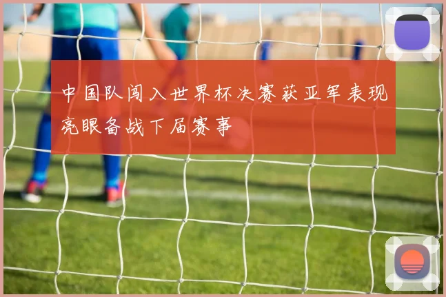 中国队闯入世界杯决赛获亚军表现亮眼备战下届赛事
