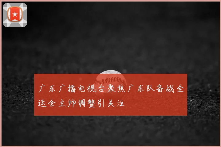 广东广播电视台聚焦广东队备战全运会主帅调整引关注