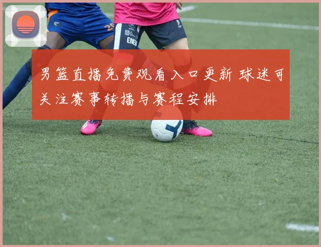 男篮直播免费观看入口更新 球迷可关注赛事转播与赛程安排