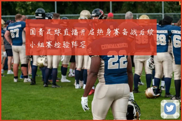 国青足球直播开启热身赛备战后续小组赛检验阵容