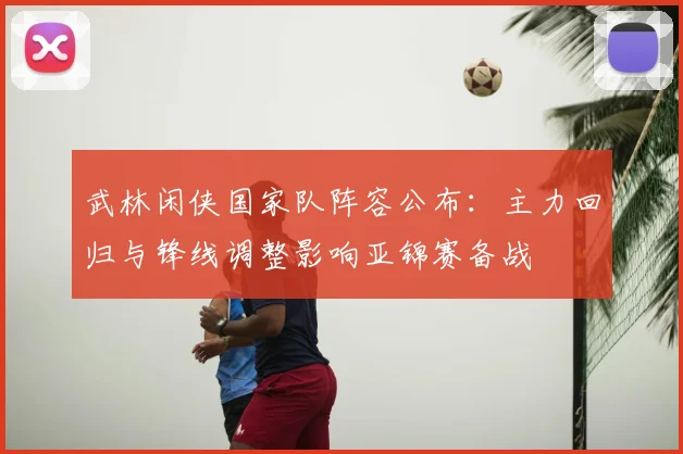 武林闲侠国家队阵容公布：主力回归与锋线调整影响亚锦赛备战