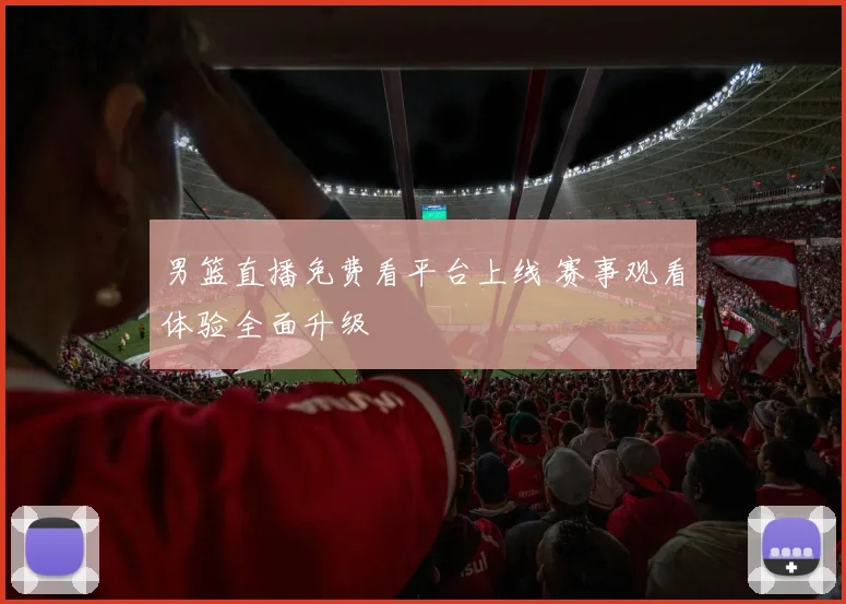 男篮直播免费看平台上线 赛事观看体验全面升级