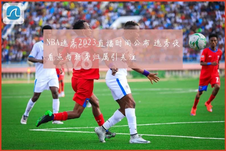 NBA选秀2023直播时间公布 选秀夜看点与新秀归属引关注