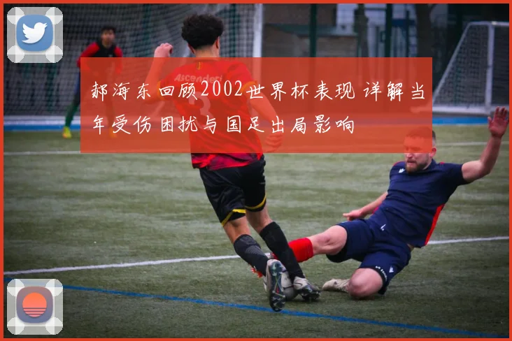 郝海东回顾2002世界杯表现 详解当年受伤困扰与国足出局影响