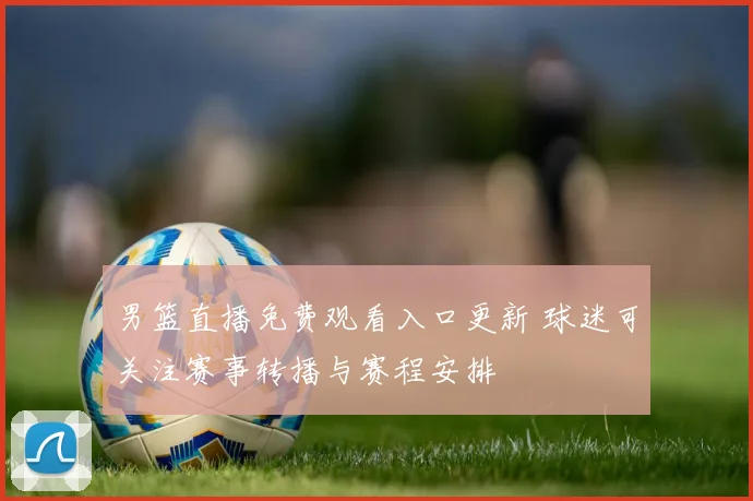 男篮直播免费观看入口更新 球迷可关注赛事转播与赛程安排