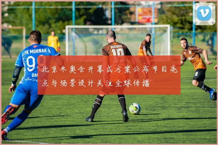 北京冬奥会开幕式方案公布节目亮点与场景设计关注全球传播