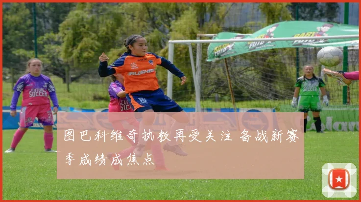 图巴科维奇执教再受关注 备战新赛季成绩成焦点