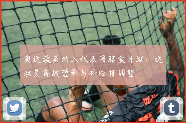 奥运蔬菜纳入代表团膳食计划，运动员备战营养与补给将调整