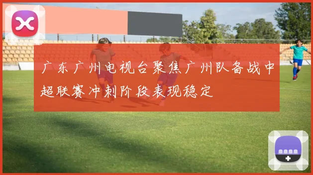 广东广州电视台聚焦广州队备战中超联赛冲刺阶段表现稳定