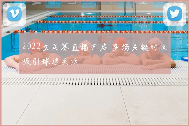 2022女足赛直播开启 多场关键对决吸引球迷关注