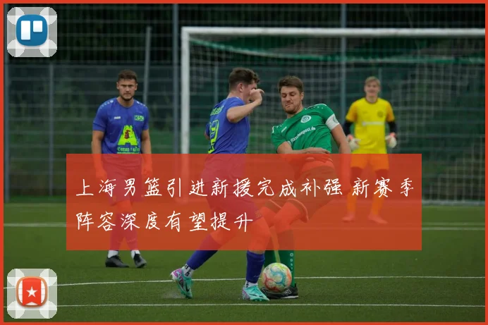 上海男篮引进新援完成补强 新赛季阵容深度有望提升