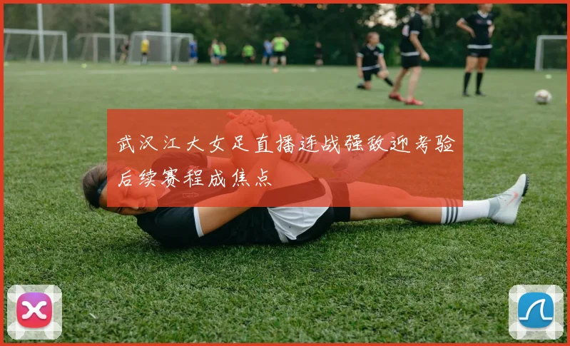 武汉江大女足直播连战强敌迎考验后续赛程成焦点