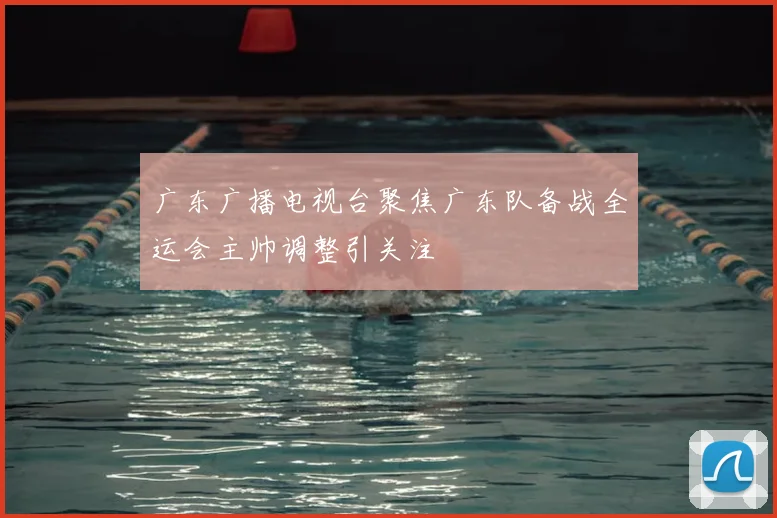 广东广播电视台聚焦广东队备战全运会主帅调整引关注