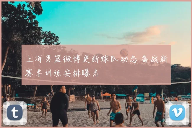 上海男篮微博更新球队动态 备战新赛季训练安排曝光