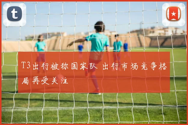 T3出行被称国家队 出行市场竞争格局再受关注